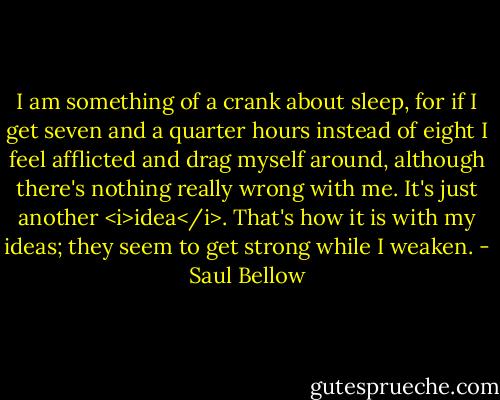 I am something of a crank about sleep, for if I get seven and a quarter hours instead of eight I feel afflicted and drag myself around, although there's nothing really wrong with me. It's just another <i>idea</i>. That's how it is with my ideas; they seem to get strong while I weaken. - Saul Bellow
