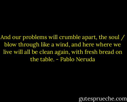 And our problems will crumble apart, the soul / blow through like a wind, and here where we live<br />will all be clean again, with fresh bread on the table. - Pablo Neruda