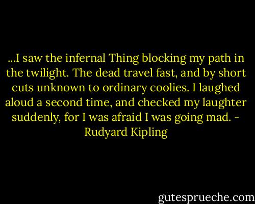 ...I saw the infernal Thing blocking my path in the twilight. The dead travel fast, and by short cuts unknown to ordinary coolies. I laughed aloud a second time, and checked my laughter suddenly, for I was afraid I was going mad. - Rudyard Kipling