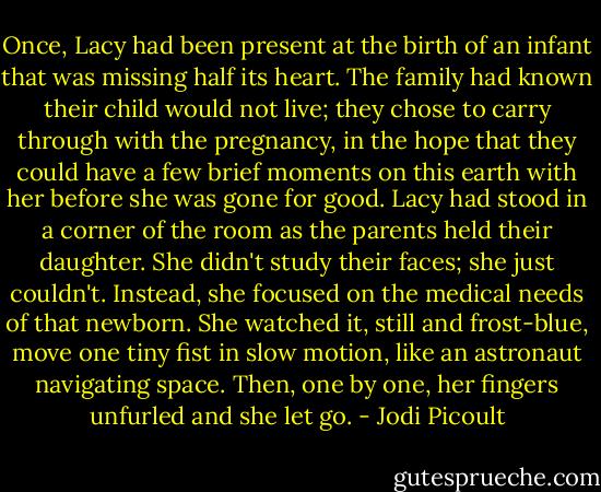 Once, Lacy had been present at the birth of an infant that was missing half its heart. The family had known their child would not live; they chose to carry through with the pregnancy, in the hope that they could have a few brief moments on this earth with her before she was gone for good. Lacy had stood in a corner of the room as the parents held their daughter. She didn't study their faces; she just couldn't. Instead, she focused on the medical needs of that newborn. She watched it, still and frost-blue, move one tiny fist in slow motion, like an astronaut navigating space. Then, one by one, her fingers unfurled and she let go. - Jodi Picoult