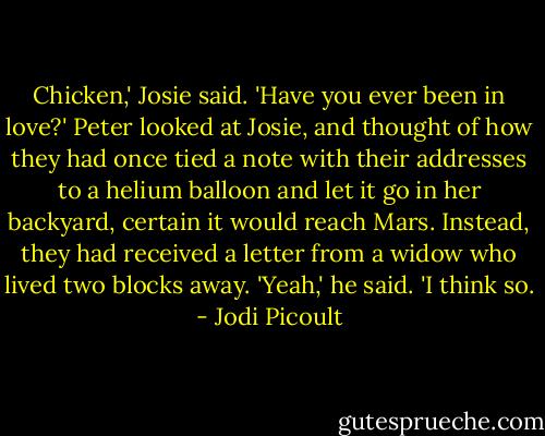 Chicken,' Josie said. 'Have you ever been in love?'<br />Peter looked at Josie, and thought of how they had once tied a note with their addresses to a helium balloon and let it go in her backyard, certain it would reach Mars. Instead, they had received a letter from a widow who lived two blocks away. 'Yeah,' he said. 'I think so. - Jodi Picoult
