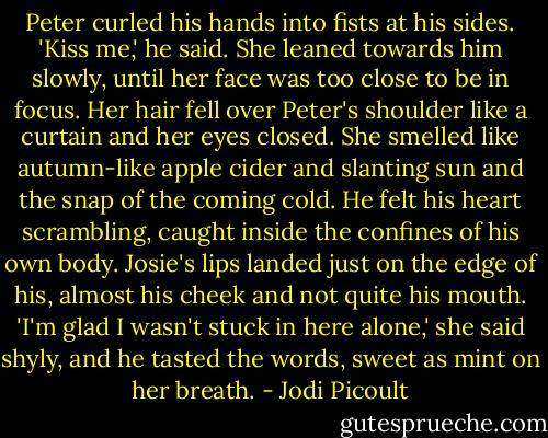 Peter curled his hands into fists at his sides. 'Kiss me,' he said.<br />She leaned towards him slowly, until her face was too close to be in focus. Her hair fell over Peter's shoulder like a curtain and her eyes closed. She smelled like autumn-like apple cider and slanting sun and the snap of the coming cold. He felt his heart scrambling, caught inside the confines of his own body.<br />Josie's lips landed just on the edge of his, almost his cheek and not quite his mouth. 'I'm glad I wasn't stuck in here alone,' she said shyly, and he tasted the words, sweet as mint on her breath. - Jodi Picoult