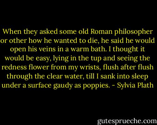 When they asked some old Roman philosopher or other how he wanted to die, he said he would open his veins in a warm bath. I thought it would be easy, lying in the tup and seeing the redness flower from my wrists, flush after flush through the clear water, till I sank into sleep under a surface gaudy as poppies. - Sylvia Plath