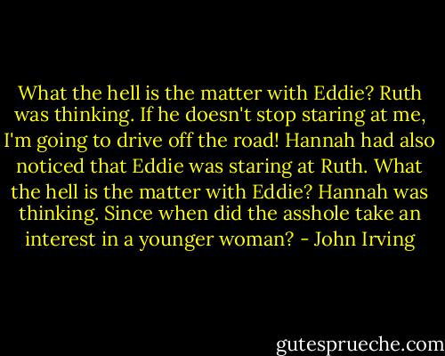 What the hell is the matter with Eddie? Ruth was thinking. If he doesn't stop staring at me, I'm going to drive off the road!<br />Hannah had also noticed that Eddie was staring at Ruth. What the hell is the matter with Eddie? Hannah was thinking. Since when did the asshole take an interest in a younger woman? - John Irving