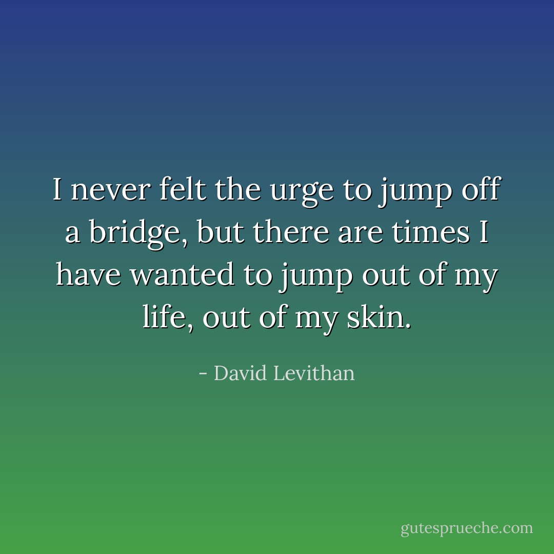 I never felt the urge to jump off a bridge, but there are times I have wanted to jump out of my life, out of my skin. - David Levithan