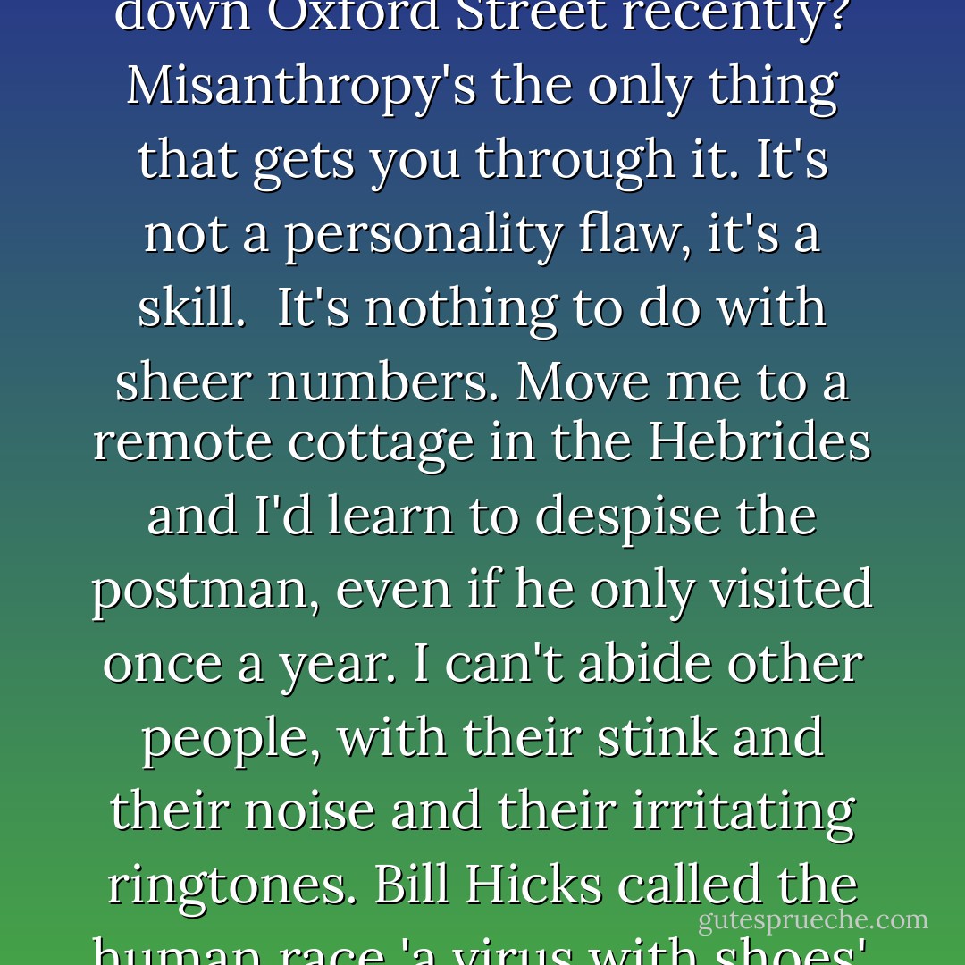 Whenever I tell people I'm a misanthrope they react as though that's a bad thing, the idiots. I live in London, for God's sake. Have you walked down Oxford Street recently? Misanthropy's the only thing that gets you through it. It's not a personality flaw, it's a skill.<br /><br />It's nothing to do with sheer numbers. Move me to a remote cottage in the Hebrides and I'd learn to despise the postman, even if he only visited once a year. I can't abide other people, with their stink and their noise and their irritating ringtones. Bill Hicks called the human race 'a virus with shoes', and if you ask me he was being unduly hard on viruses; I'd consider a career in serial killing if the pay wasn't so bad. - Charlie Brooker