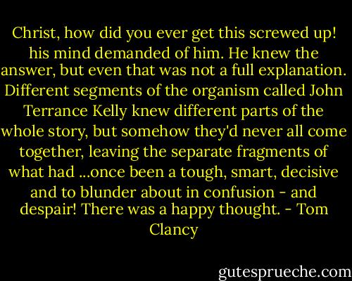 Christ, how did you ever get this screwed up! his mind demanded of<br />him. He knew the answer, but even that was not a full explanation.<br />Different segments of the organism called John Terrance Kelly knew<br />different parts of the whole story,<br />but somehow they'd never all come together, leaving the separate<br />fragments of what had ...once been a tough, smart, decisive and to blunder<br />about in confusion - and despair! There was a happy thought. - Tom Clancy