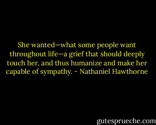 She wanted—what some people want throughout life—a grief that should deeply touch her, and thus humanize and make her capable of sympathy. - Nathaniel Hawthorne