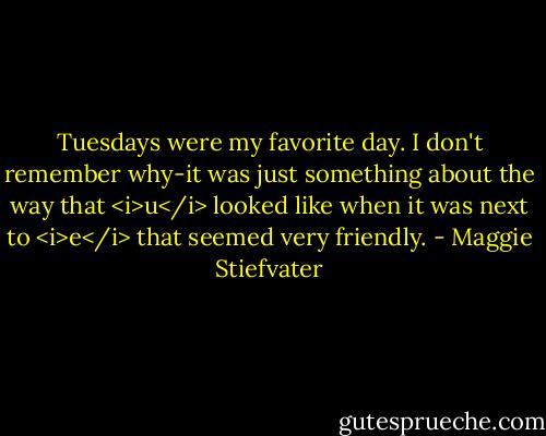 Tuesdays were my favorite day. I don't remember why-it was just something about the way that <i>u</i> looked like when it was next to <i>e</i> that seemed very friendly. - Maggie Stiefvater