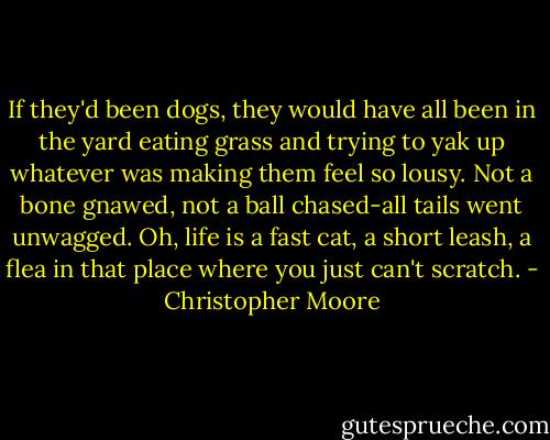 If they'd been dogs, they would have all been in the yard eating grass and trying to yak up whatever was making them feel so lousy. Not a bone gnawed, not a ball chased-all tails went unwagged. Oh, life is a fast cat, a short leash, a flea in that place where you just can't scratch. - Christopher Moore