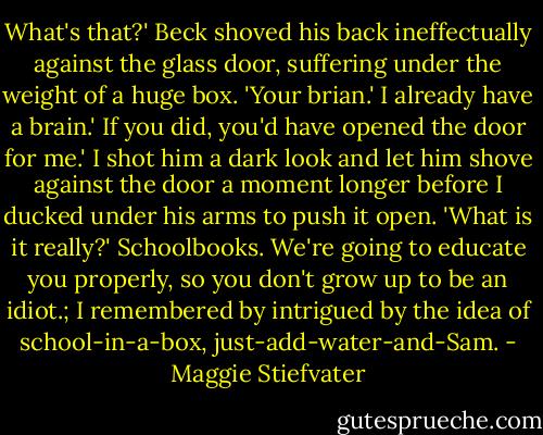 What's that?'<br />Beck shoved his back ineffectually against the glass door, suffering under the weight of a huge box. 'Your brian.'<br />I already have a brain.'<br />If you did, you'd have opened the door for me.'<br />I shot him a dark look and let him shove against the door a moment longer before I ducked under his arms to push it open. 'What is it really?'<br />Schoolbooks. We're going to educate you properly, so you don't grow up to be an idiot.;<br />I remembered by intrigued by the idea of school-in-a-box, just-add-water-and-Sam. - Maggie Stiefvater