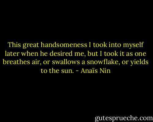 This great handsomeness I took into myself later when he desired me, but I took it as one breathes air, or swallows a snowflake, or yields to the sun. - Anaïs Nin