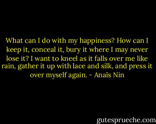 What can I do with my happiness? How can I keep it, conceal it, bury it where I may never lose it? I want to kneel as it falls over me like rain, gather it up with lace and silk, and press it over myself again. - Anaïs Nin