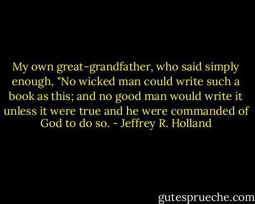 My own great-grandfather, who said simply enough, "No wicked man could write such a book as this; and no good man would write it unless it were true and he were commanded of God to do so. - Jeffrey R. Holland