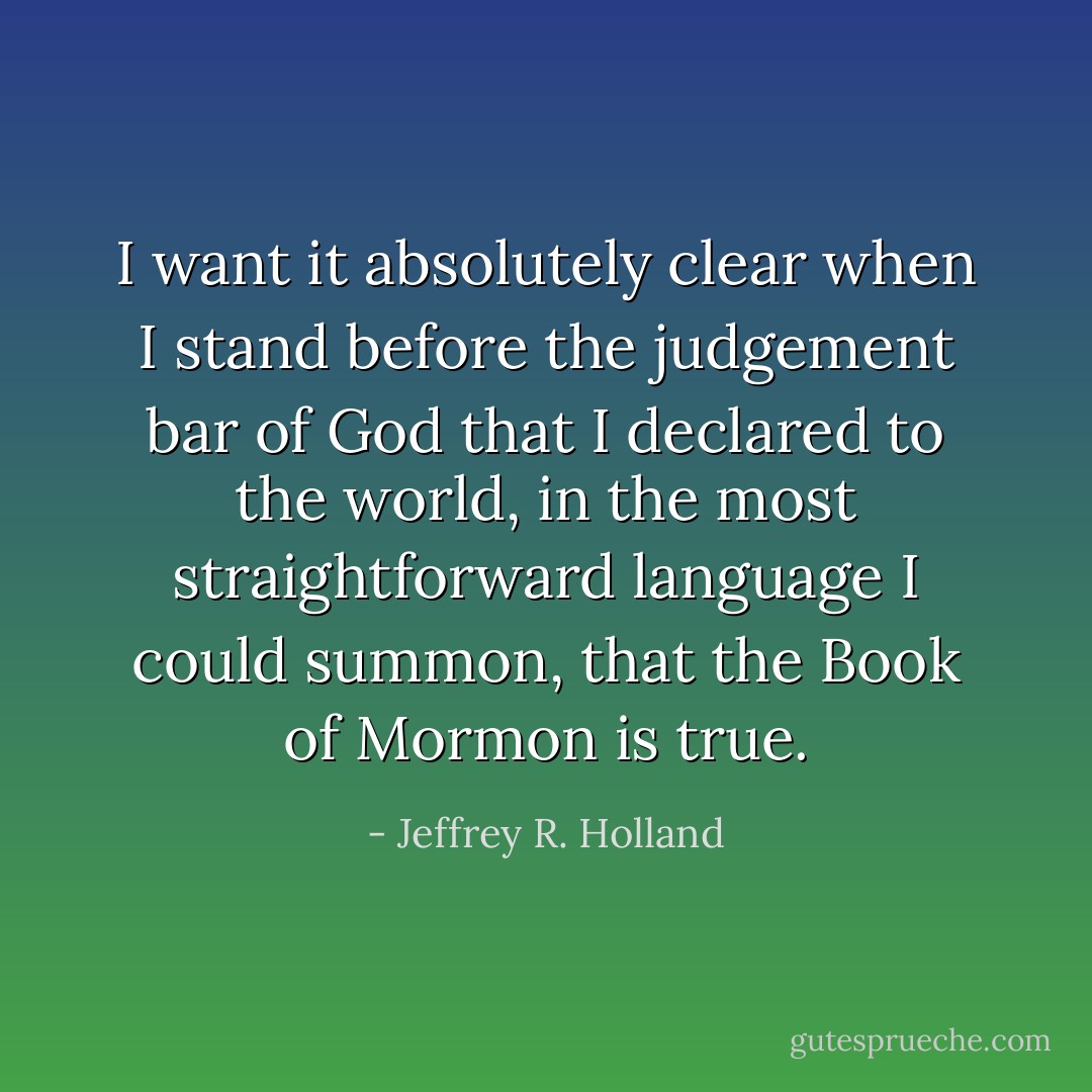 I want it absolutely clear when I stand before the judgement bar of God that I declared to the world, in the most straightforward language I could summon, that the Book of Mormon is true. - Jeffrey R. Holland
