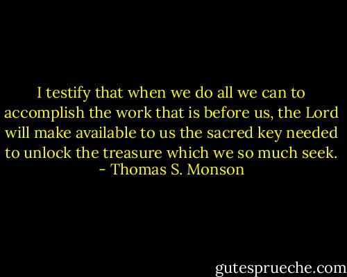 I testify that when we do all we can to accomplish the work that is before us, the Lord will make available to us the sacred key needed to unlock the treasure which we so much seek. - Thomas S. Monson