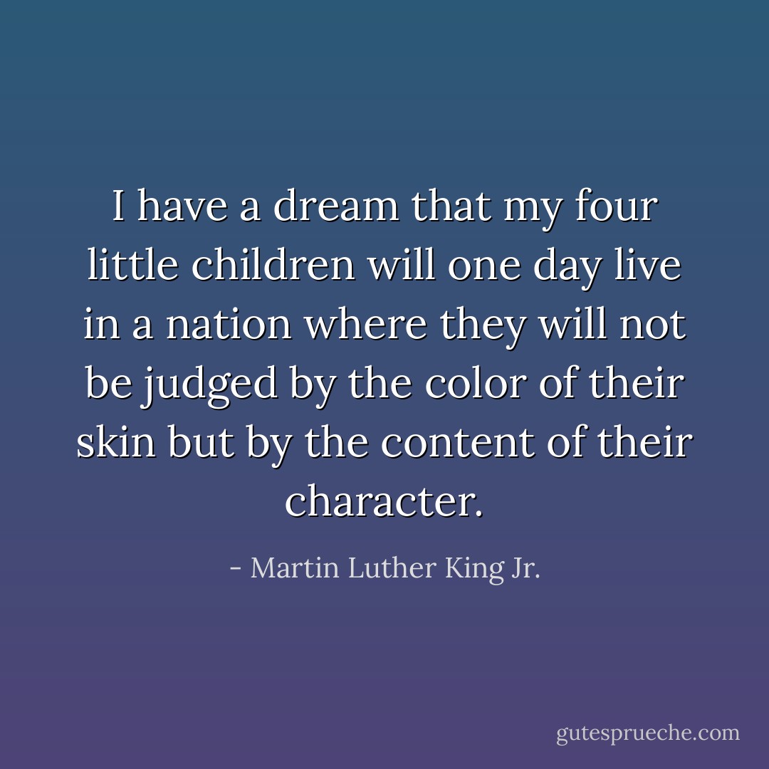 I have a dream that my four little children will one day live in a nation where they will not be judged by the color of their skin but by the content of their character. - Martin Luther King Jr.