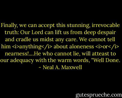 Finally, we can accept this stunning, irrevocable truth: Our Lord can lift us from deep despair and cradle us midst any care. We cannot tell him <i>anything</i> about aloneness <i>or</i> nearness!....He who cannot lie, will atteast to our adequacy with the warm words, "Well Done. - Neal A. Maxwell