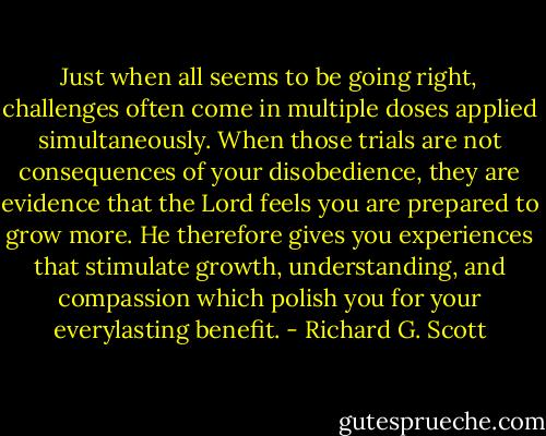 Just when all seems to be going right, challenges often come in multiple doses applied simultaneously. When those trials are not consequences of your disobedience, they are evidence that the Lord feels you are prepared to grow more. He therefore gives you experiences that stimulate growth, understanding, and compassion which polish you for your everylasting benefit. - Richard G. Scott