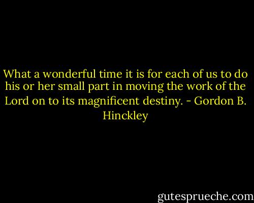 What a wonderful time it is for each of us to do his or her small part in moving the work of the Lord on to its magnificent destiny. - Gordon B. Hinckley