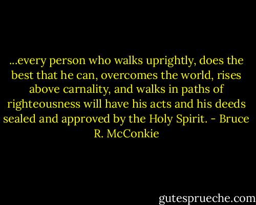 ...every person who walks uprightly, does the best that he can, overcomes the world, rises above carnality, and walks in paths of righteousness will have his acts and his deeds sealed and approved by the Holy Spirit. - Bruce R. McConkie