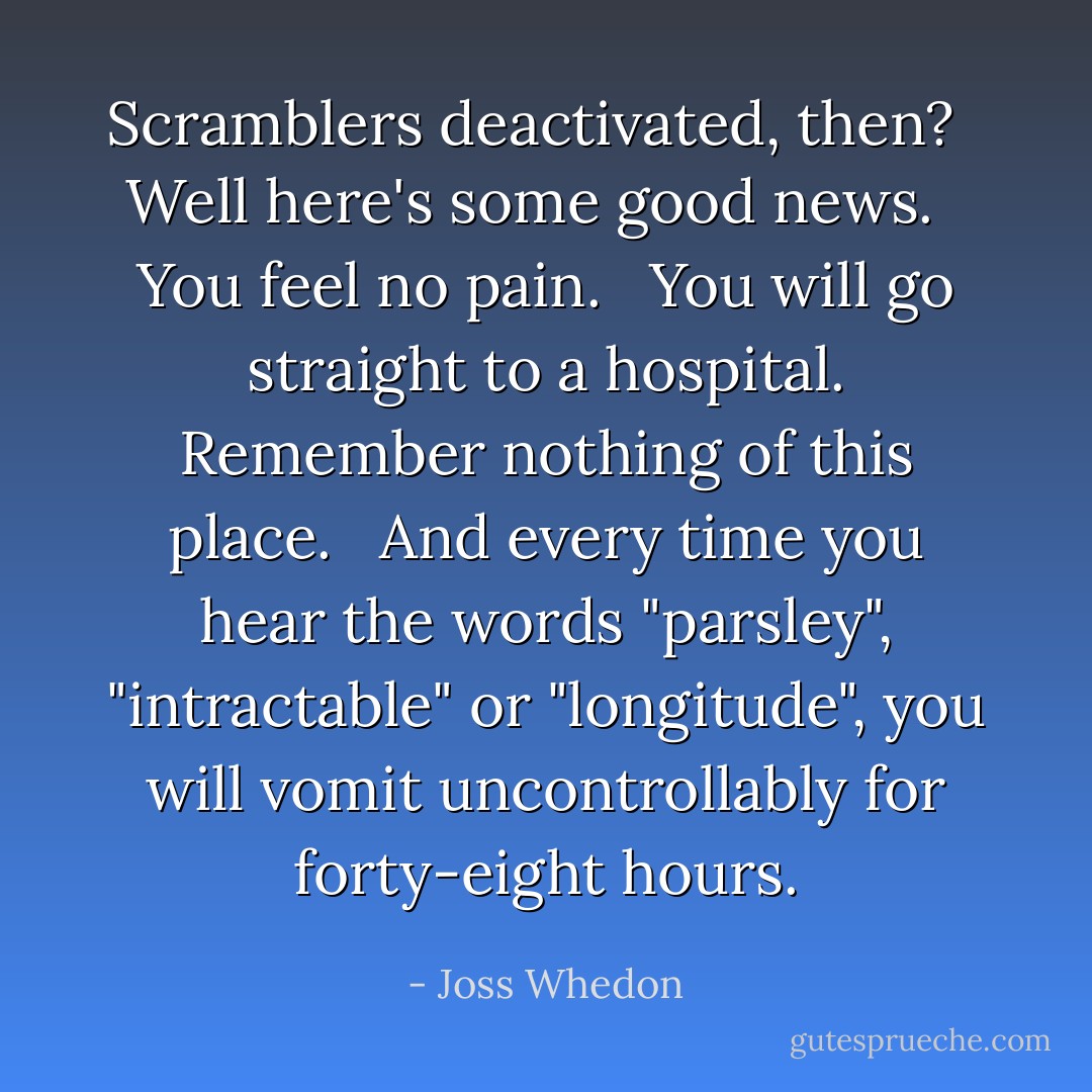 Scramblers deactivated, then? <br /><br />Well here's some good news. <br /><br />You feel no pain. <br /><br />You will go straight to a hospital. Remember nothing of this place. <br /><br />And every time you hear the words "parsley", "intractable" or "longitude", you will vomit uncontrollably for forty-eight hours. - Joss Whedon