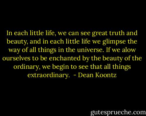 In each little life, we can see great truth and beauty, and in each little life we glimpse the way of all things in the universe. If we alow ourselves to be enchanted by the beauty of the ordinary, we begin to see that all things extraordinary.  - Dean Koontz