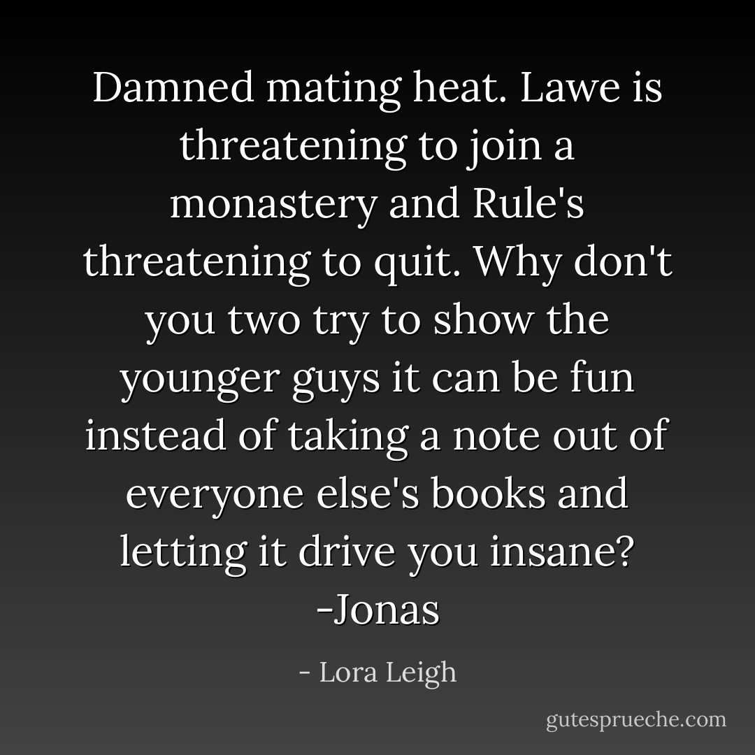Damned mating heat. Lawe is threatening to join a monastery and Rule's threatening to quit. Why don't you two try to show the younger guys it can be fun instead of taking a note out of everyone else's books and letting it drive you insane?<br />-Jonas - Lora Leigh