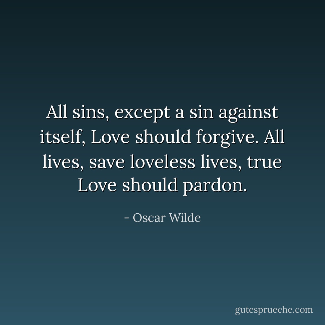 All sins, except a sin against itself, Love should forgive. All lives, save loveless lives, true Love should pardon. - Oscar Wilde