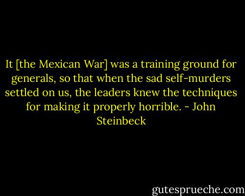 It [the Mexican War] was a training ground for generals, so that when the sad self-murders settled on us, the leaders knew the techniques for making it properly horrible. - John Steinbeck