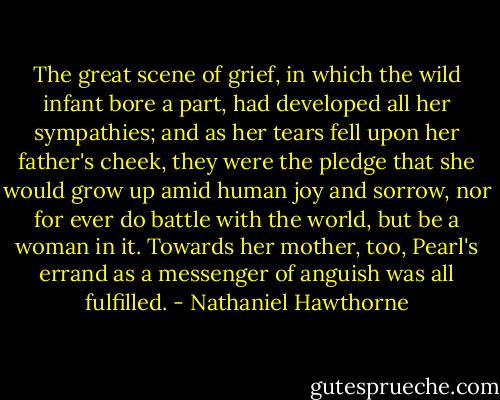 The great scene of grief, in which the wild infant bore a part, had developed all her sympathies; and as her tears fell upon her father's cheek, they were the pledge that she would grow up amid human joy and sorrow, nor for ever do battle with the world, but be a woman in it. Towards her mother, too, Pearl's errand as a messenger of anguish was all fulfilled. - Nathaniel Hawthorne