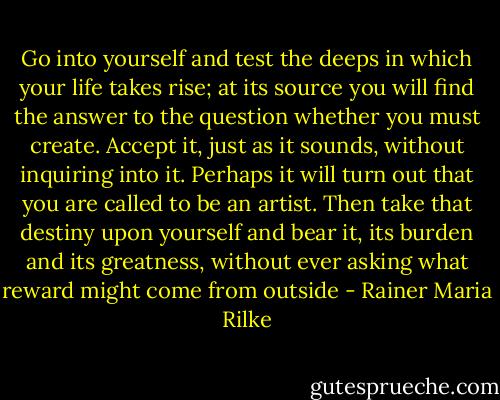 Go into yourself and test the deeps in which your life takes rise; at its source you will find the answer to the question whether you must create. Accept it, just as it sounds, without inquiring into it. Perhaps it will turn out that you are called to be an artist. Then take that destiny upon yourself and bear it, its burden and its greatness, without ever asking what reward might come from outside - Rainer Maria Rilke