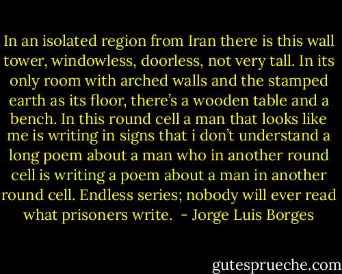 In an isolated region from Iran there is this wall tower, windowless, doorless, not very tall. In its only room with arched walls and the stamped earth as its floor, there’s a wooden table and a bench. In this round cell a man that looks like me is writing in signs that i don’t understand a long poem about a man who in another round cell is writing a poem about a man in another round cell. Endless series; nobody will ever read what prisoners write.  - Jorge Luis Borges
