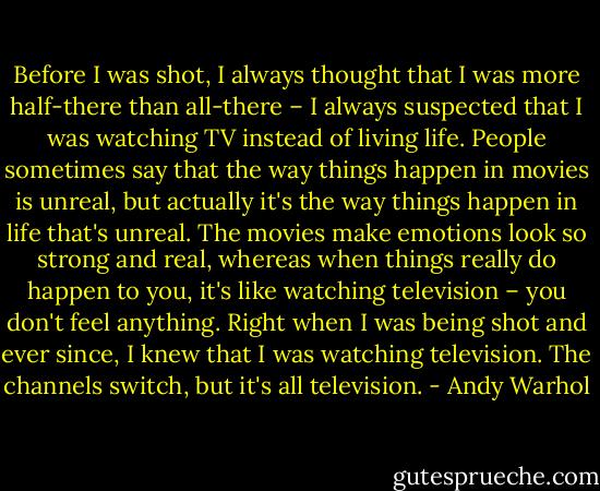 Before I was shot, I always thought that I was more half-there than all-there – I always suspected that I was watching TV instead of living life. People sometimes say that the way things happen in movies is unreal, but actually it's the way things happen in life that's unreal. The movies make emotions look so strong and real, whereas when things really do happen to you, it's like watching television – you don't feel anything. Right when I was being shot and ever since, I knew that I was watching television. The channels switch, but it's all television. - Andy Warhol
