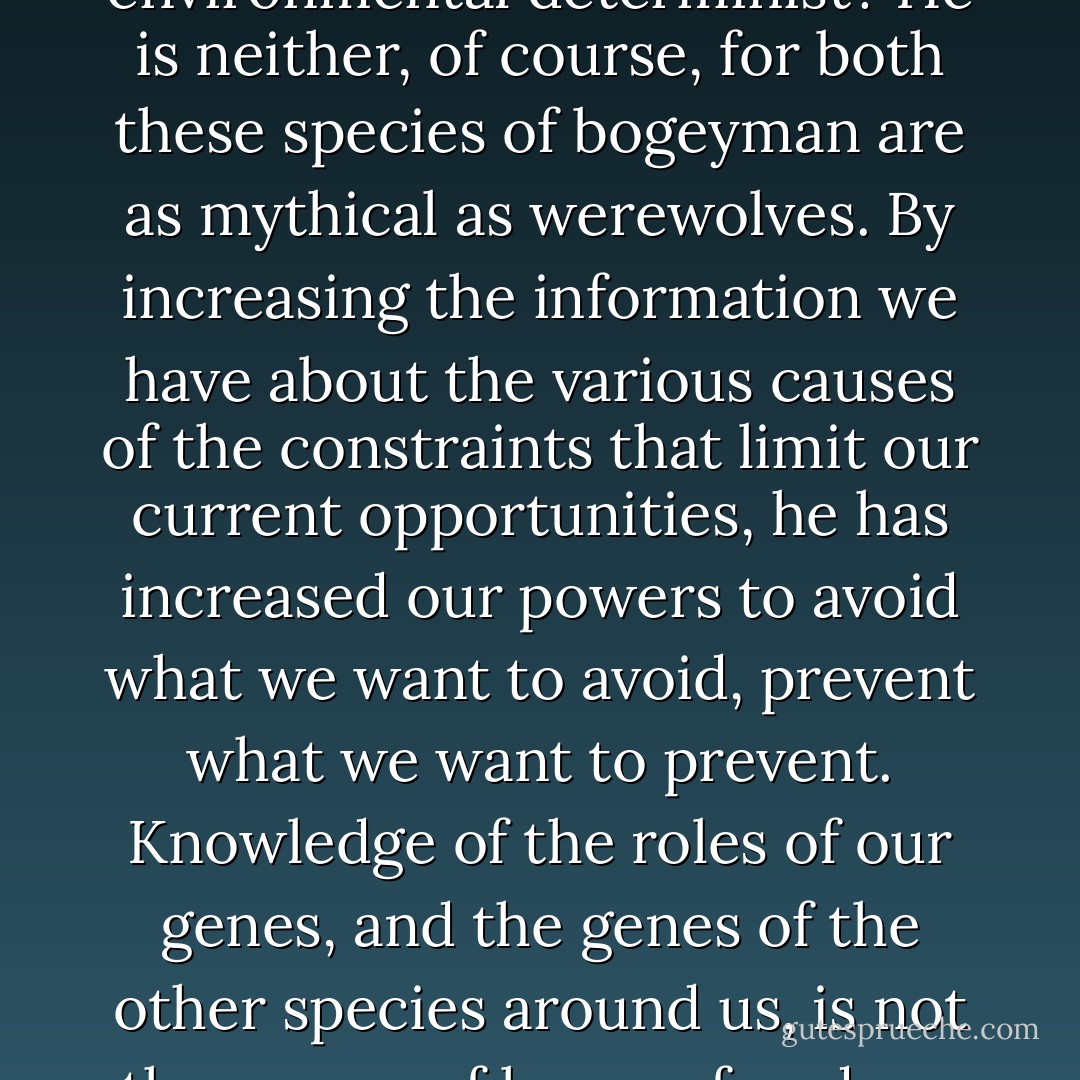 Is he a dread genetic determinist, or a dread environmental determinist? He is neither, of course, for both these species of bogeyman are as mythical as werewolves. By increasing the information we have about the various causes of the constraints that limit our current opportunities, he has increased our powers to avoid what we want to avoid, prevent what we want to prevent. Knowledge of the roles of our genes, and the genes of the other species around us, is not the enemy of human freedom, but one of its best friends. - Daniel C. Dennett