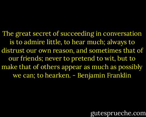 The great secret of succeeding in conversation is to admire little, to hear<br />much; always to distrust our own reason, and sometimes that of our<br />friends; never to pretend to wit, but to make that of others appear as much<br />as possibly we can; to hearken. - Benjamin Franklin