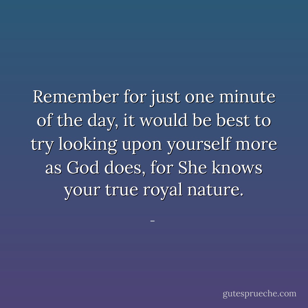 Remember for just one minute of the day, it would be best to try looking upon yourself more as God does, for She knows your true royal nature. - 