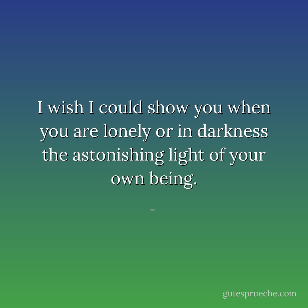 I wish I could show you when you are lonely or in darkness the astonishing light of your own being. - 