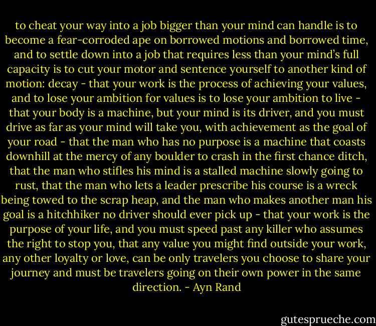 to cheat your way into a job bigger than your mind can handle is to become a fear-corroded ape on borrowed motions and borrowed time, and to settle down into a job that requires less than your mind’s full capacity is to cut your motor and sentence yourself to another kind of motion: decay - that your work is the process of achieving your values, and to lose your ambition for values is to lose your ambition to live - that your body is a machine, but your mind is its driver, and you must drive as far as your mind will take you, with achievement as the goal of your road - that the man who has no purpose is a machine that coasts downhill at the mercy of any boulder to crash in the first chance ditch, that the man who stifles his mind is a stalled machine slowly going to rust, that the man who lets a leader prescribe his course is a wreck being towed to the scrap heap, and the man who makes another man his goal is a hitchhiker no driver should ever pick up - that your work is the purpose of your life, and you must speed past any killer who assumes the right to stop you, that any value you might find outside your work, any other loyalty or love, can be only travelers you choose to share your journey and must be travelers going on their own power in the same direction. - Ayn Rand