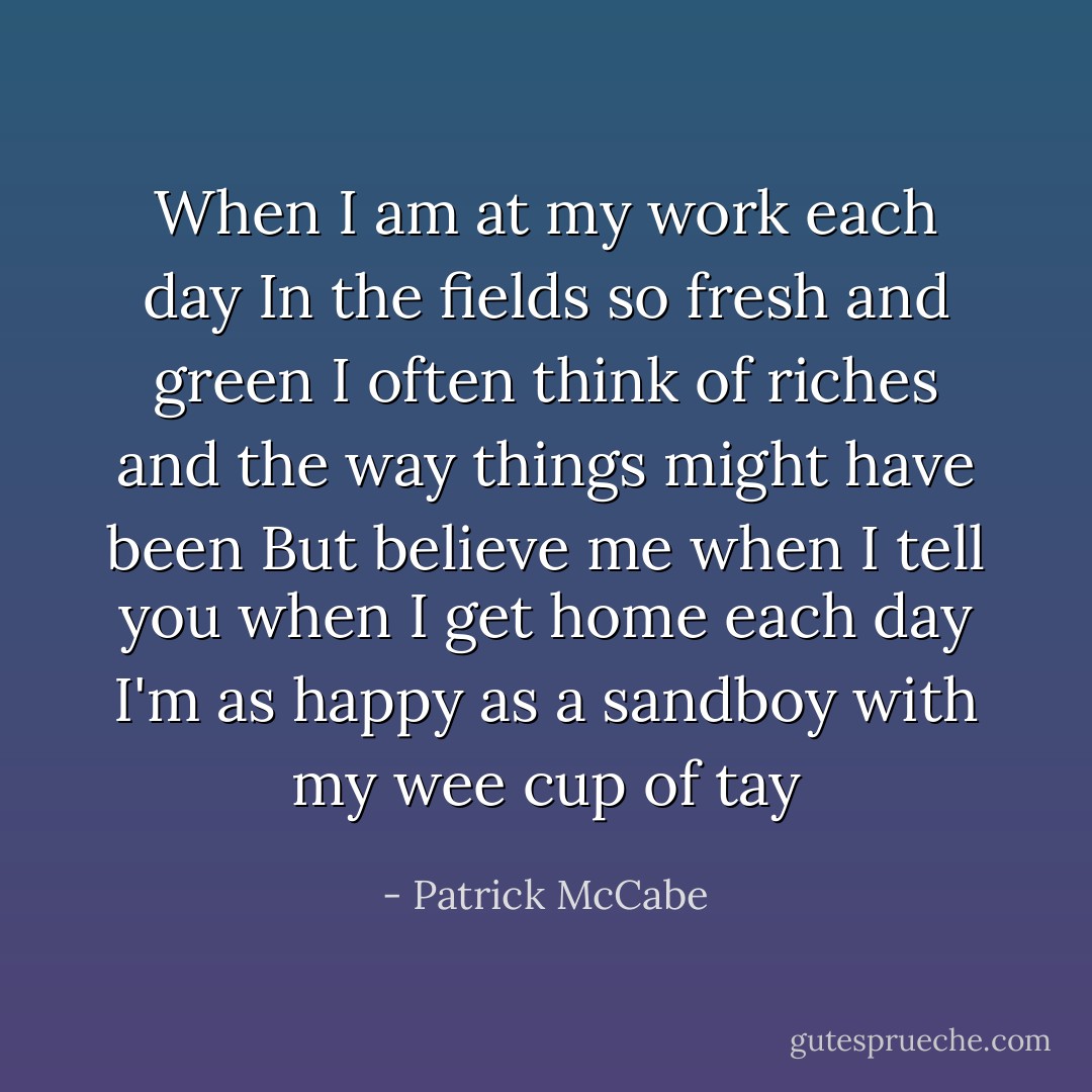 When I am at my work each day<br />In the fields so fresh and green<br />I often think of riches and the way things might have been<br />But believe me when I tell you when I get home each day<br />I'm as happy as a sandboy with my wee cup of tay - Patrick McCabe