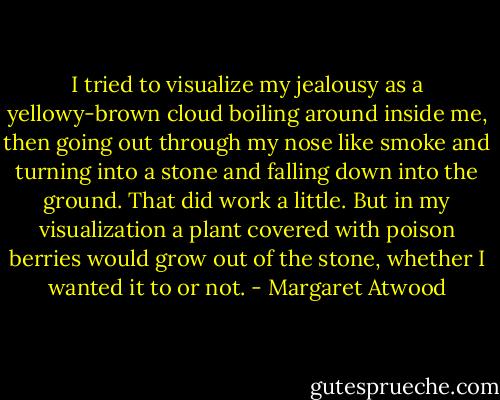 I tried to visualize my jealousy as a yellowy-brown cloud boiling around inside me, then going out through my nose like smoke and turning into a stone and falling down into the ground. That did work a little. But in my visualization a plant covered with poison berries would grow out of the stone, whether I wanted it to or not. - Margaret Atwood