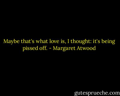 Maybe that's what love is, I thought: it's being pissed off. - Margaret Atwood
