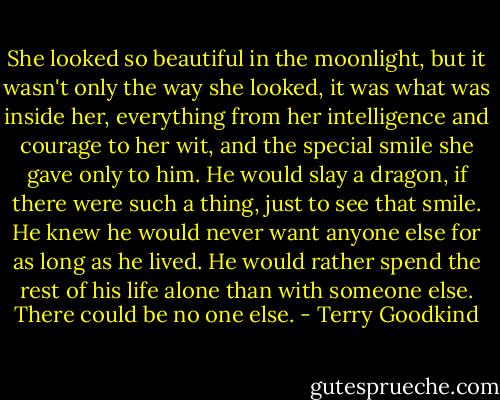 She looked so beautiful in the moonlight, but it wasn't only the way she looked, it was what was inside her, everything from her intelligence and courage to her wit, and the special smile she gave only to him. He would slay a dragon, if there were such a thing, just to see that smile. He knew he would never want anyone else for as long as he lived. He would rather spend the rest of his life alone than with someone else. There could be no one else. - Terry Goodkind