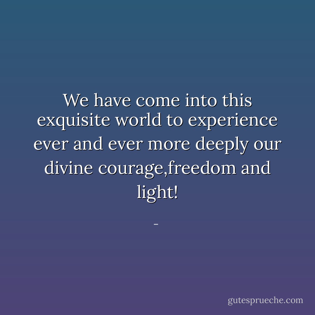We have come into this exquisite world to experience ever and ever more deeply our divine courage,freedom and light! - 