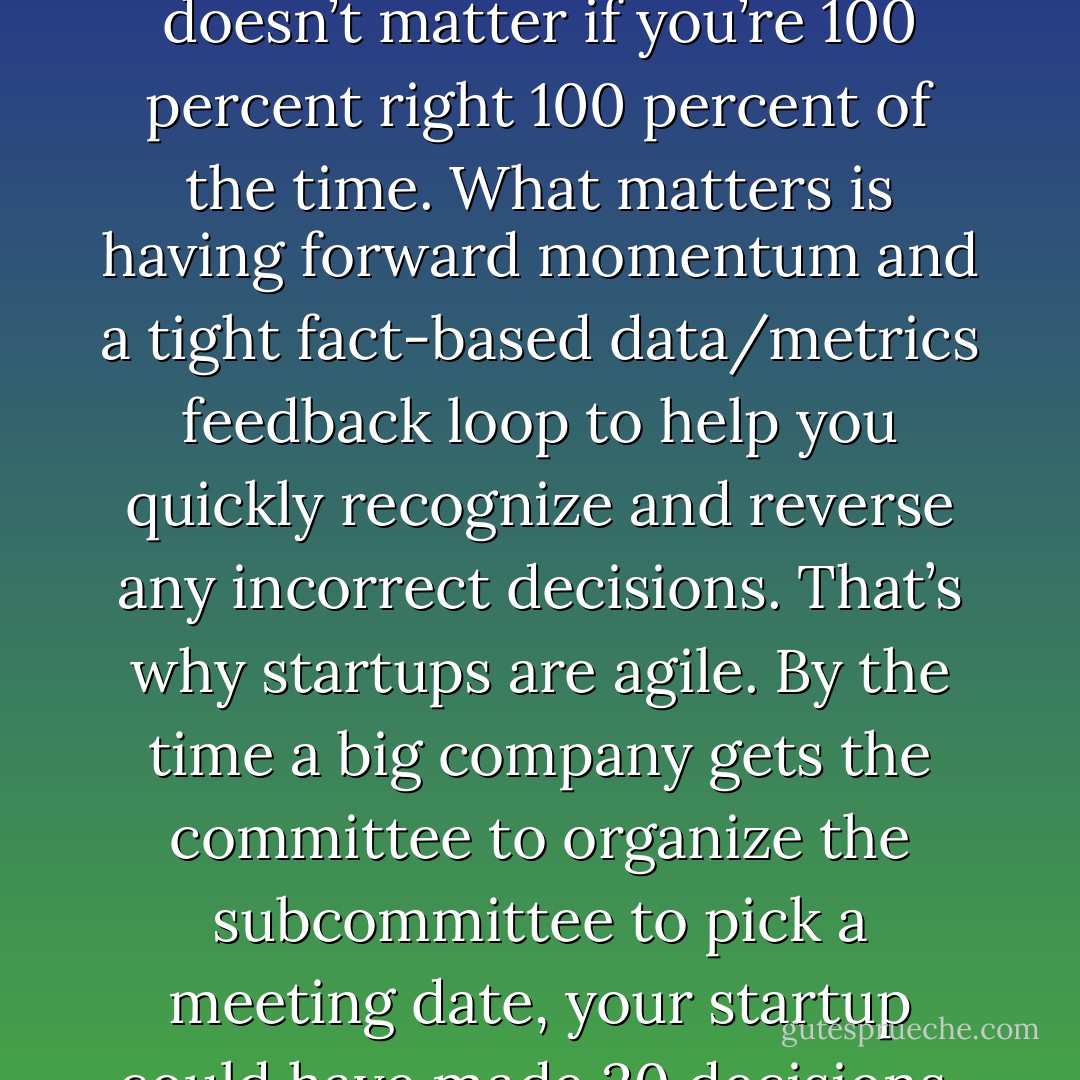 My advice was to start a policy of making reversible decisions before anyone left the meeting or the office. In a startup, it doesn’t matter if you’re 100 percent right 100 percent of the time. What matters is having forward momentum and a tight fact-based data/metrics feedback loop to help you quickly recognize and reverse any incorrect decisions. That’s why startups are agile. By the time a big company gets the committee to organize the subcommittee to pick a meeting date, your startup could have made 20 decisions, reversed five of them and implemented the fifteen that worked. - Steve Blank