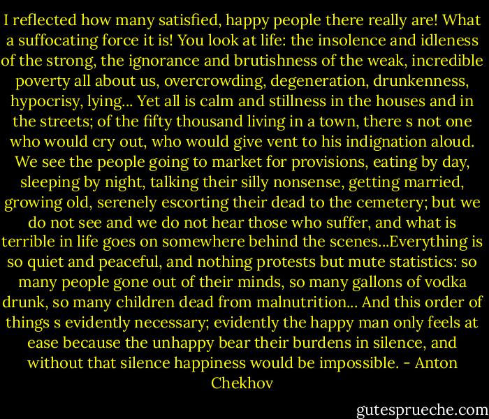 I reflected how many satisfied, happy people there really are! What a suffocating force it is! You look at life: the insolence and idleness of the strong, the ignorance and brutishness of the weak, incredible poverty all about us, overcrowding, degeneration, drunkenness, hypocrisy, lying... Yet all is calm and stillness in the houses and in the streets; of the fifty thousand living in a town, there s not one who would cry out, who would give vent to his indignation aloud. We see the people going to market for provisions, eating by day, sleeping by night, talking their silly nonsense, getting married, growing old, serenely escorting their dead to the cemetery; but we do not see and we do not hear those who suffer, and what is terrible in life goes on somewhere behind the scenes...Everything is so quiet and peaceful, and nothing protests but mute statistics: so many people gone out of their minds, so many gallons of vodka drunk, so many children dead from malnutrition... And this order of things s evidently necessary; evidently the happy man only feels at ease because the unhappy bear their burdens in silence, and without that silence happiness would be impossible. - Anton Chekhov