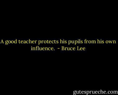 A good teacher protects his pupils from his own influence.  - Bruce Lee