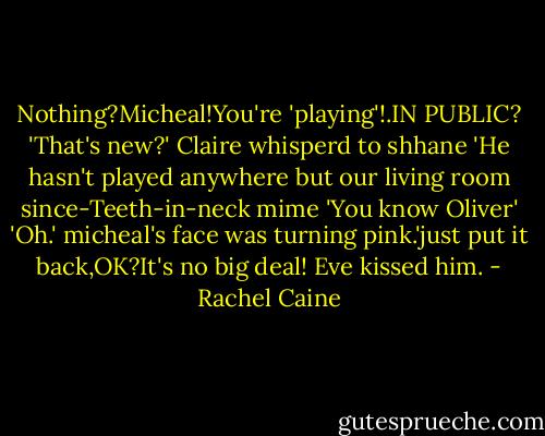 Nothing?Micheal!You're 'playing'!.IN PUBLIC?<br />'That's new?' Claire whisperd to shhane<br />'He hasn't played anywhere but our living room since-Teeth-in-neck mime 'You know Oliver'<br />'Oh.'<br />micheal's face was turning pink.'just put it back,OK?It's no big deal!<br />Eve kissed him. - Rachel Caine