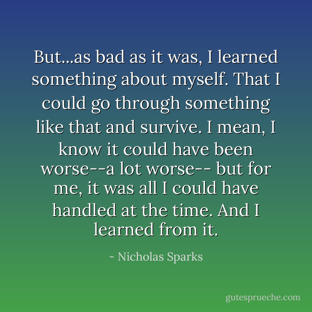 But...as bad as it was, I learned something about myself. That I could go through something like that and survive. I mean, I know it could have been worse--a lot worse-- but for me, it was all I could have handled at the time. And I learned from it. - Nicholas Sparks