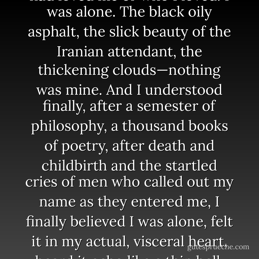 And I saw it didn’t matter<br />who had loved me or who I loved. I was alone.<br />The black oily asphalt, the slick beauty<br />of the Iranian attendant, the thickening<br />clouds—nothing was mine. And I understood<br />finally, after a semester of philosophy,<br />a thousand books of poetry, after death<br />and childbirth and the startled cries of men<br />who called out my name as they entered me,<br />I finally believed I was alone, felt it<br />in my actual, visceral heart, heard it echo<br />like a thin bell. - Dorianne Laux